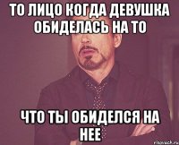 То лицо когда девушка обиделась на то что ты обиделся на нее