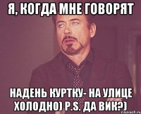 Я, когда мне говорят Надень куртку- на улице холодно) P.S. Да Вик?)