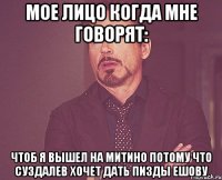 Мое лицо когда мне говорят: Чтоб я вышел на Митино потому что Суздалев хочет дать пизды Ешову