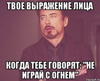 твое выражение лица когда тебе говорят: "Не играй с огнем"