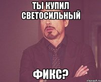 Ты купил светосильный фикс?