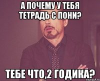 А почему у тебя тетрадь с пони? Тебе что,2 годика?