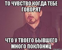 То чувство,когда тебе говорят что у твоего бывшего много поклониц