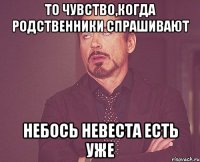 То чувство,когда родственники спрашивают небось невеста есть уже