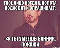 ТВОЕ ЛИЦО КОГДА ШКОЛОТА ПОДХОДИТ И СПРАШИВАЕТ: -Ф ТЫ УМЕЕШЬ БАННИК, ПОКАЖИ