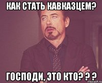 Как стать кавказцем? Господи, это кто? ? ?