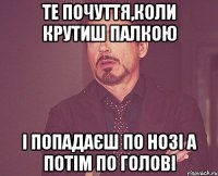 Те почуття,коли крутиш палкою і попадаєш по нозі а потім по голові