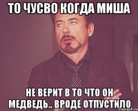 То чусво когда Миша Не верит в то что он медведь.. Вроде отпустило