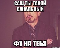 Саш,ты такой Банальный фу на тебя