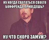 Ну когда свататься своего бойфренда приведёшь? Ну что скоро замуж?