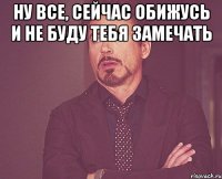 Ну все, сейчас обижусь и не буду тебя замечать 