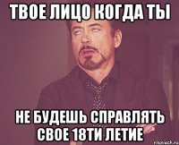 Твое лицо когда ты Не будешь справлять свое 18ти летие