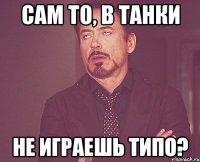 сам то, в танки не играешь типо?