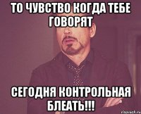 то чувство когда тебе говорят СЕГОДНЯ КОНТРОЛЬНАЯ БЛЕАТЬ!!!