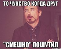 то чувство когда друг ''смешно'' пошутил