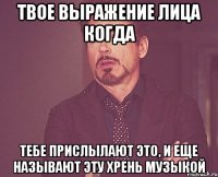 Твое выражение лица когда тебе прислылают ЭТО, и еще называют эту хрень музыкой