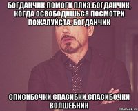 Богданчик,помоги плиз.Богданчик, когда освободишься посмотри пожалуйста. Богданчик Списибочки.Спасибки.Спасибочки волшебник