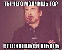 Ты чего молчишь то? стесняешься небось