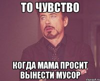 то чувство когда мама просит вынести мусор