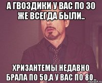 А гвоздики у вас по 30 же всегда были.. Хризантемы недавно брала по 50,а у вас по 80..