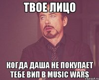 твое лицо когда даша не покупает тебе вип в music wars