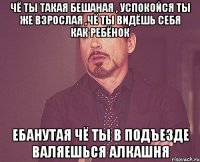 Чё ты такая бешаная , Успокойся ты же взрослая ,чё ты видёшь себя как ребёнок Ебанутая Чё ты в подъезде валяешься Алкашня