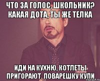 Что за голос, школьник? Какая дота, ты же телка Иди на кухню, котлеты пригорают. Поварешку купи