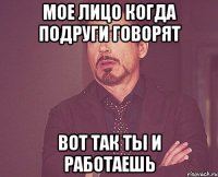 мое лицо когда подруги говорят вот так ты и работаешь