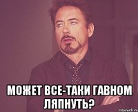  Может все-таки гавном ляпнуть?