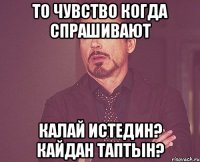 то чувство когда спрашивают калай истедин? кайдан таптын?