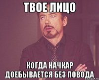 твое лицо когда начкар доебывается без повода