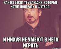 Как же бесят те ублюдки, которые хотят поиграть в футбол, и нихуя не умеют в него играть