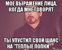 мое выражение лица, когда мне говорят ты упустил свой шанс на "теплые попки" ...