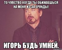 то чувство когда Ты обижаешься на меня из-за ерунды! Игорь будь умней.