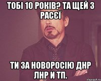 тобі 10 років? та щей з расєї Ти за новоросію ДНР ЛНР и тп.