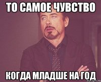 то самое чувство когда младше на год