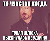 то чувство,когда тупая шлюха выебнулась не удачно