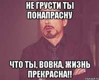 Не грусти ты понапрасну Что ты, Вовка, жизнь прекрасна!!