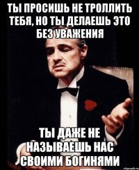 Ты просишь не троллить тебя, но ты делаешь это без уважения Ты даже не называешь нас своими богинями