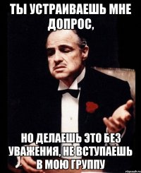 ты устраиваешь мне допрос, но делаешь это без уважения, не вступаешь в мою группу