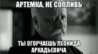 Артемка, не сопливь ты огорчаешь леонида аркадьевича