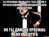 ты просишь меня дать тебе диски с презентациями по функциональной диагностике но ты даже не просишь меня как друга