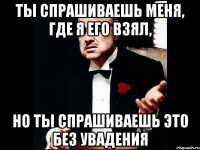 ТЫ СПРАШИВАЕШЬ МЕНЯ, ГДЕ Я ЕГО ВЗЯЛ, НО ТЫ СПРАШИВАЕШЬ ЭТО БЕЗ УВАДЕНИЯ