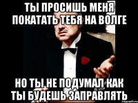 Ты просишь меня покатать тебя на волге но ты не подумал как ты будешь заправлять