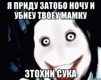 я приду затобо ночу и убиеу твоеу мамку зтохни сука