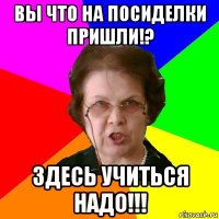 Вы что на посиделки пришли!? Здесь учиться надо!!!