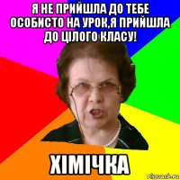 Я не прийшла до тебе особисто на урок,я прийшла до цілого класу! Хімічка