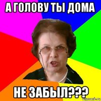 А ГОЛОВУ ТЫ ДОМА НЕ ЗАБЫЛ???