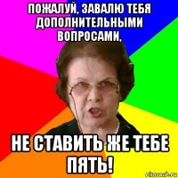 Пожалуй, завалю тебя дополнительными вопросами, не ставить же тебе пять!