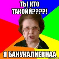 Ты кто такойй????! Я БанукаЛиевнаа